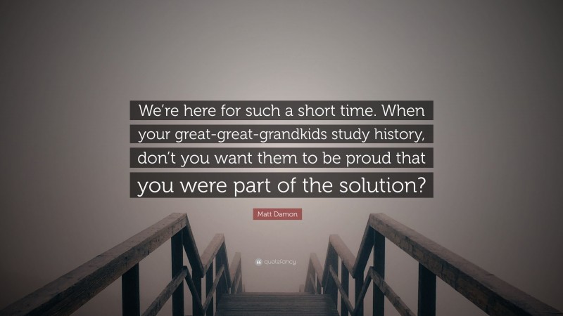 Matt Damon Quote: “We’re here for such a short time. When your great-great-grandkids study history, don’t you want them to be proud that you were part of the solution?”