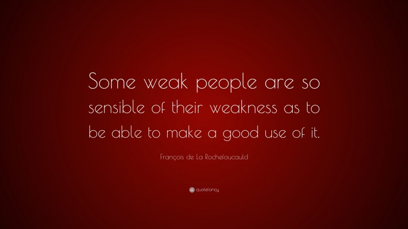 François de La Rochefoucauld Quote: “Some weak people are so sensible of their weakness as to be able to make a good use of it.”