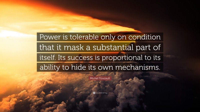 Michel Foucault Quote: “Power is tolerable only on condition that it mask a substantial part of itself. Its success is proportional to its ability to hide its own mechanisms.”
