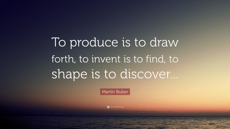 Martin Buber Quote: “To produce is to draw forth, to invent is to find, to shape is to discover...”