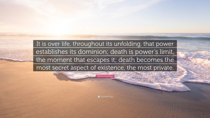 Michel Foucault Quote: “It is over life, throughout its unfolding, that power establishes its dominion; death is power’s limit, the moment that escapes it; death becomes the most secret aspect of existence, the most private.”