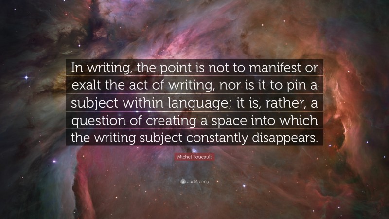 Michel Foucault Quote: “In writing, the point is not to manifest or exalt the act of writing, nor is it to pin a subject within language; it is, rather, a question of creating a space into which the writing subject constantly disappears.”