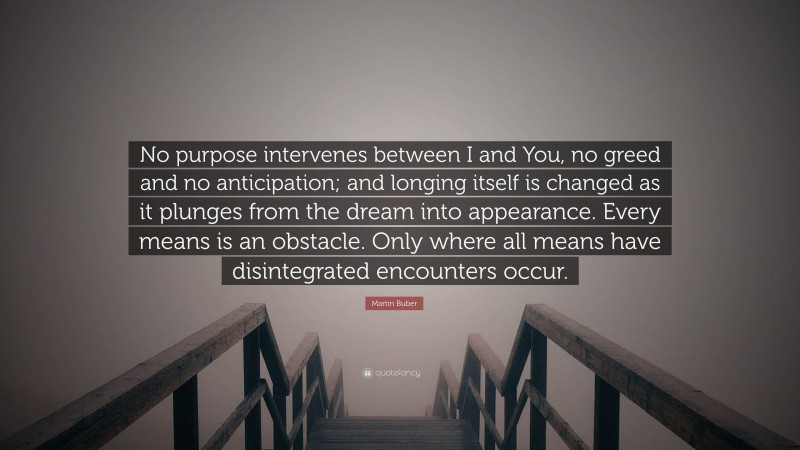 Martin Buber Quote: “No purpose intervenes between I and You, no greed and no anticipation; and longing itself is changed as it plunges from the dream into appearance. Every means is an obstacle. Only where all means have disintegrated encounters occur.”