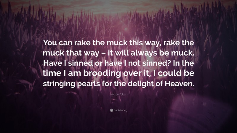 Martin Buber Quote: “You can rake the muck this way, rake the muck that way – it will always be muck. Have I sinned or have I not sinned? In the time I am brooding over it, I could be stringing pearls for the delight of Heaven.”