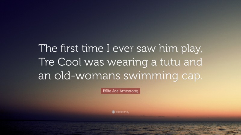 Billie Joe Armstrong Quote: “The first time I ever saw him play, Tre Cool was wearing a tutu and an old-womans swimming cap.”