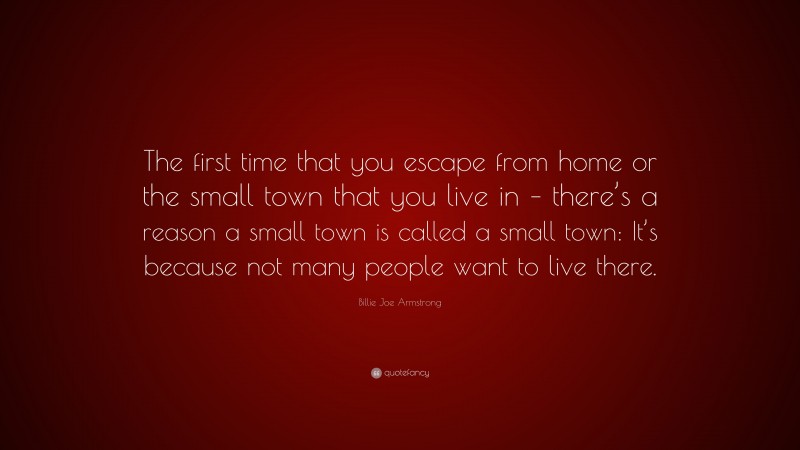 Billie Joe Armstrong Quote: “The first time that you escape from home or the small town that you live in – there’s a reason a small town is called a small town: It’s because not many people want to live there.”