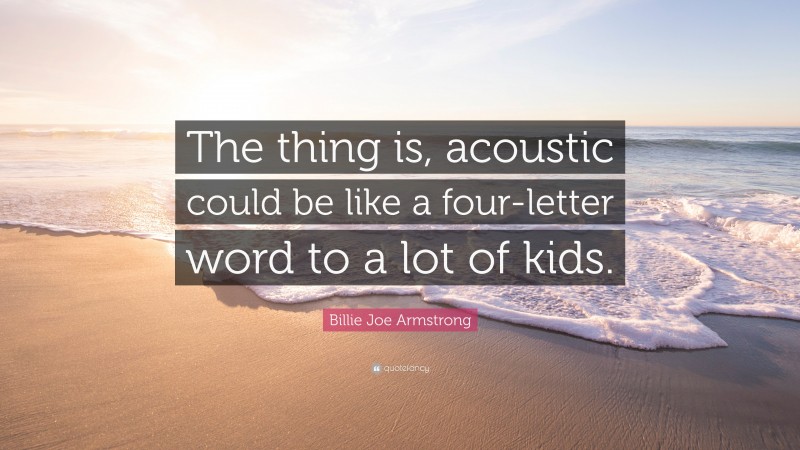 Billie Joe Armstrong Quote: “The thing is, acoustic could be like a four-letter word to a lot of kids.”