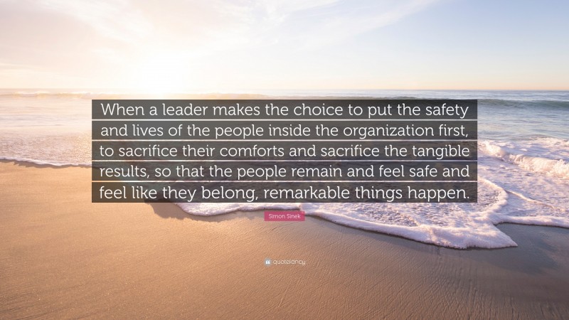 Simon Sinek Quote: “When a leader makes the choice to put the safety and lives of the people inside the organization first, to sacrifice their comforts and sacrifice the tangible results, so that the people remain and feel safe and feel like they belong, remarkable things happen.”