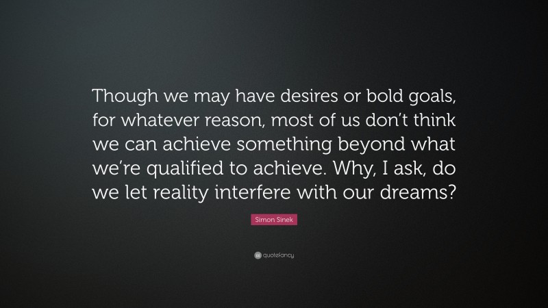 Simon Sinek Quote: “Though we may have desires or bold goals, for whatever reason, most of us don’t think we can achieve something beyond what we’re qualified to achieve. Why, I ask, do we let reality interfere with our dreams?”