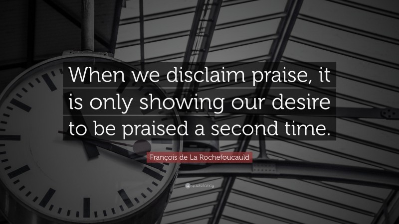 François de La Rochefoucauld Quote: “When we disclaim praise, it is only showing our desire to be praised a second time.”