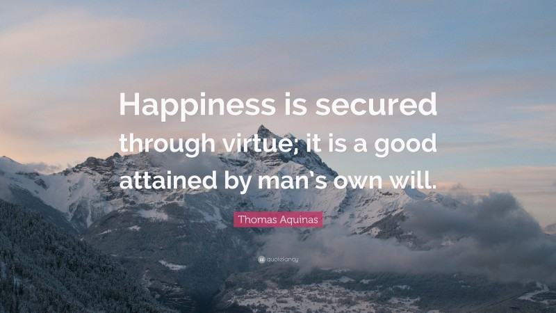 Thomas Aquinas Quote: “Happiness is secured through virtue; it is a good attained by man’s own will.”