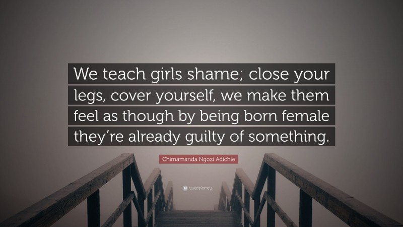 Chimamanda Ngozi Adichie Quote: “We teach girls shame; close your legs, cover yourself, we make them feel as though by being born female they’re already guilty of something.”