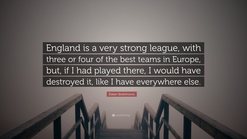 Zlatan Ibrahimovic Quote: “England is a very strong league, with three or four of the best teams in Europe, but, if I had played there, I would have destroyed it, like I have everywhere else.”