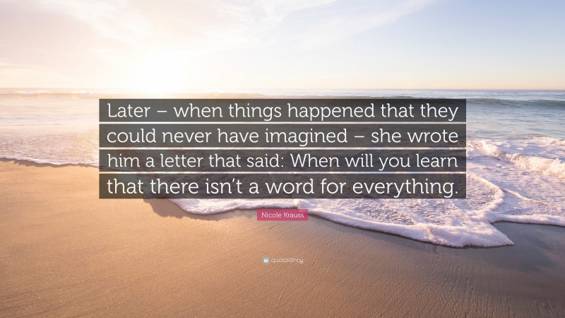 Nicole Krauss Quote: “Later – when things happened that they could never have imagined – she wrote him a letter that said: When will you learn that there isn’t a word for everything.”