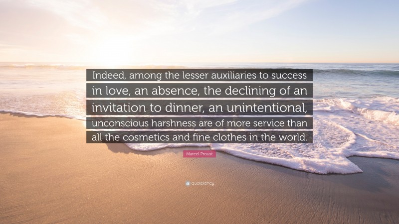 Marcel Proust Quote: “Indeed, among the lesser auxiliaries to success in love, an absence, the declining of an invitation to dinner, an unintentional, unconscious harshness are of more service than all the cosmetics and fine clothes in the world.”