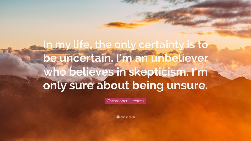 Christopher Hitchens Quote: “In my life, the only certainty is to be uncertain. I’m an unbeliever who believes in skepticism. I’m only sure about being unsure.”