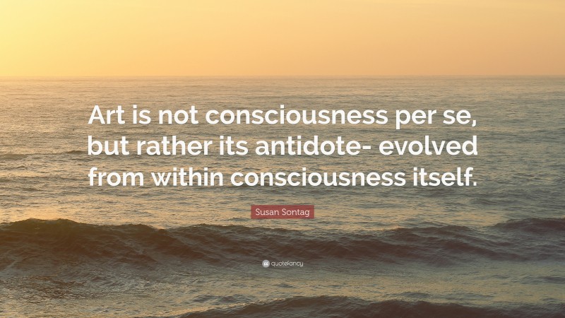 Susan Sontag Quote: “Art is not consciousness per se, but rather its antidote- evolved from within consciousness itself.”
