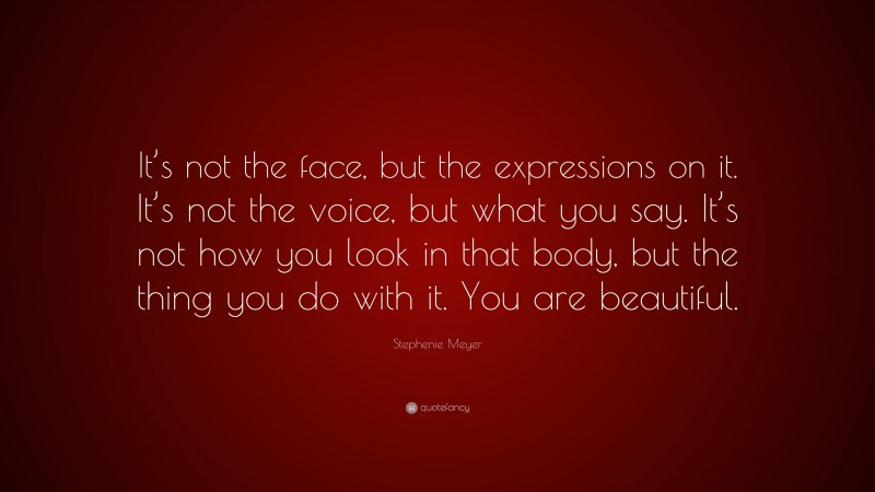Stephenie Meyer Quote: “It’s not the face, but the expressions on it. It’s not the voice, but what you say. It’s not how you look in that body, but the thing you do with it. You are beautiful.”