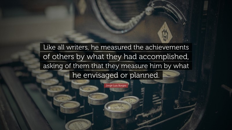 Jorge Luis Borges Quote: “Like all writers, he measured the achievements of others by what they had accomplished, asking of them that they measure him by what he envisaged or planned.”