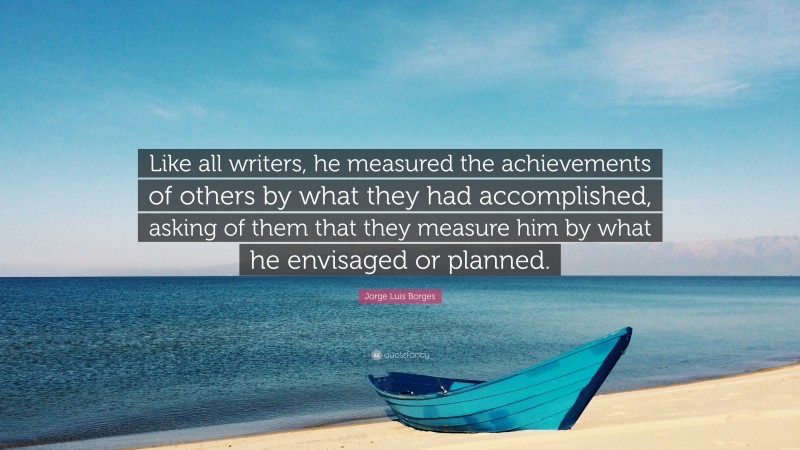 Jorge Luis Borges Quote: “Like all writers, he measured the achievements of others by what they had accomplished, asking of them that they measure him by what he envisaged or planned.”