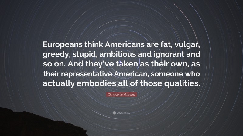 Christopher Hitchens Quote: “Europeans think Americans are fat, vulgar, greedy, stupid, ambitious and ignorant and so on. And they’ve taken as their own, as their representative American, someone who actually embodies all of those qualities.”