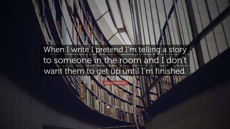 James Patterson Quote: “When I write I pretend I’m telling a story to someone in the room and I don’t want them to get up until I’m finished.”