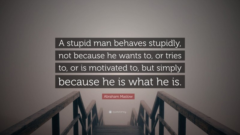 Abraham Maslow Quote: “A stupid man behaves stupidly, not because he wants to, or tries to, or is motivated to, but simply because he is what he is.”