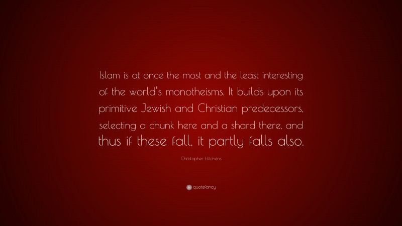 Christopher Hitchens Quote: “Islam is at once the most and the least interesting of the world’s monotheisms. It builds upon its primitive Jewish and Christian predecessors, selecting a chunk here and a shard there, and thus if these fall, it partly falls also.”