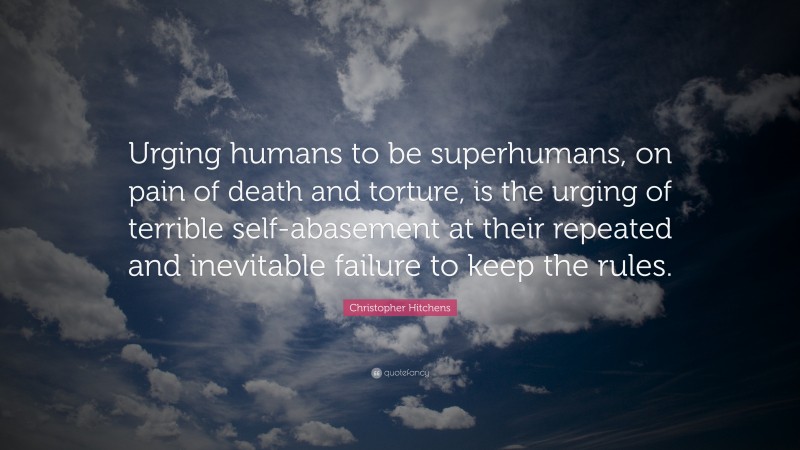 Christopher Hitchens Quote: “Urging humans to be superhumans, on pain of death and torture, is the urging of terrible self-abasement at their repeated and inevitable failure to keep the rules.”