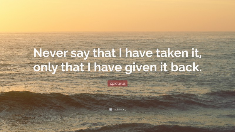 Epicurus Quote: “Never say that I have taken it, only that I have given it back.”