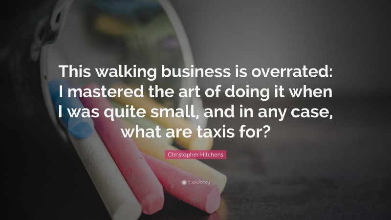 Christopher Hitchens Quote: “This walking business is overrated: I mastered the art of doing it when I was quite small, and in any case, what are taxis for?”