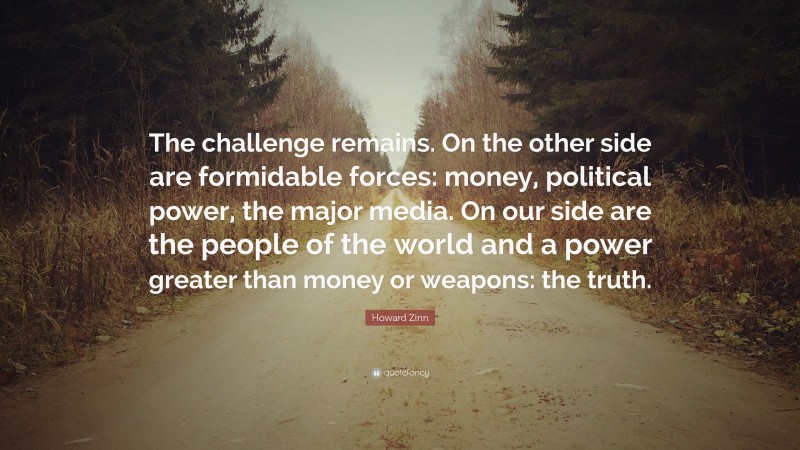 Howard Zinn Quote: “The challenge remains. On the other side are formidable forces: money, political power, the major media. On our side are the people of the world and a power greater than money or weapons: the truth.”