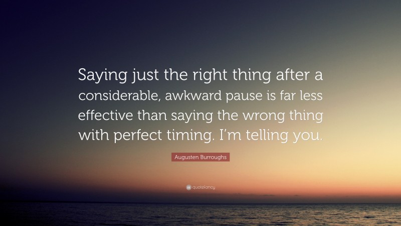 Augusten Burroughs Quote: “Saying just the right thing after a considerable, awkward pause is far less effective than saying the wrong thing with perfect timing. I’m telling you.”