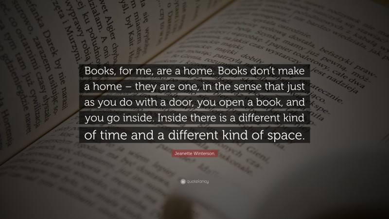 Jeanette Winterson Quote: “Books, for me, are a home. Books don’t make a home – they are one, in the sense that just as you do with a door, you open a book, and you go inside. Inside there is a different kind of time and a different kind of space.”