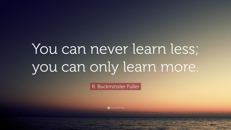 R. Buckminster Fuller Quote: “You can never learn less; you can only learn more.”