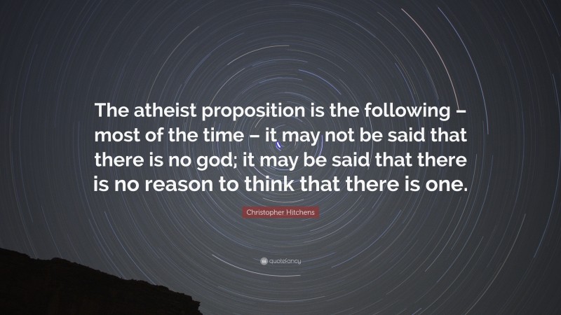 Christopher Hitchens Quote: “The atheist proposition is the following – most of the time – it may not be said that there is no god; it may be said that there is no reason to think that there is one.”