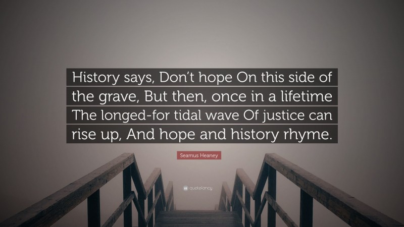 Seamus Heaney Quote: “History says, Don’t hope On this side of the grave, But then, once in a lifetime The longed-for tidal wave Of justice can rise up, And hope and history rhyme.”