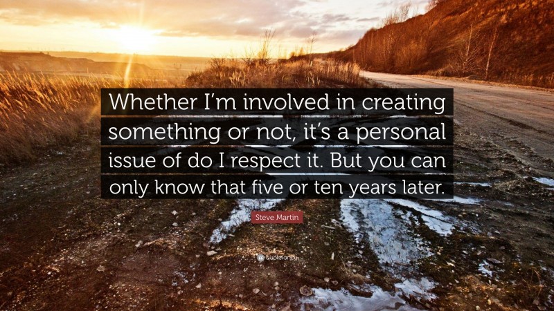 Steve Martin Quote: “Whether I’m involved in creating something or not, it’s a personal issue of do I respect it. But you can only know that five or ten years later.”