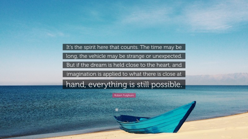 Robert Fulghum Quote: “It’s the spirit here that counts. The time may be long, the vehicle may be strange or unexpected. But if the dream is held close to the heart, and imagination is applied to what there is close at hand, everything is still possible.”