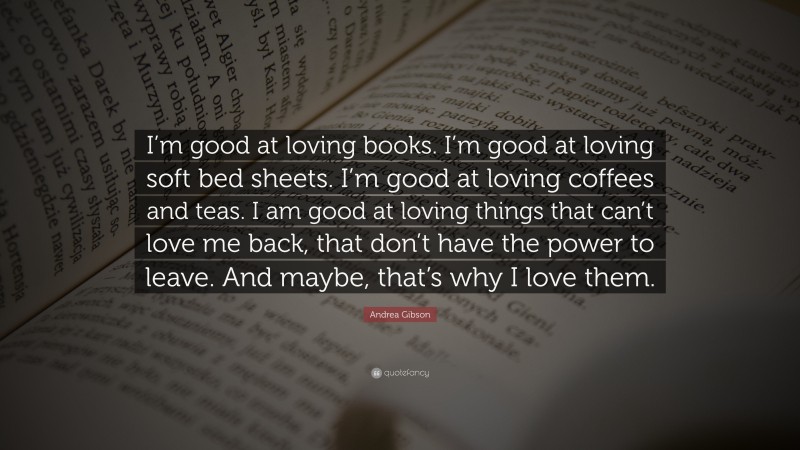 Andrea Gibson Quote: “I’m good at loving books. I’m good at loving soft bed sheets. I’m good at loving coffees and teas. I am good at loving things that can’t love me back, that don’t have the power to leave. And maybe, that’s why I love them.”