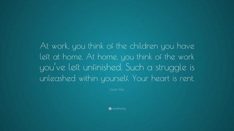 Golda Meir Quote: “At work, you think of the children you have left at home. At home, you think of the work you’ve left unfinished. Such a struggle is unleashed within yourself. Your heart is rent.”