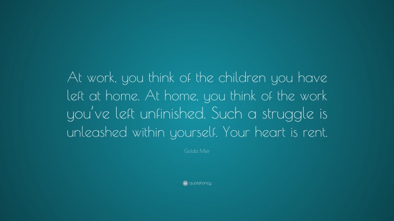 Golda Meir Quote: “At work, you think of the children you have left at home. At home, you think of the work you’ve left unfinished. Such a struggle is unleashed within yourself. Your heart is rent.”