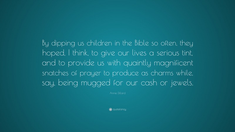 Annie Dillard Quote: “By dipping us children in the Bible so often, they hoped, I think, to give our lives a serious tint, and to provide us with quaintly magnificent snatches of prayer to produce as charms while, say, being mugged for our cash or jewels.”