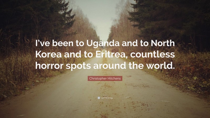 Christopher Hitchens Quote: “I’ve been to Uganda and to North Korea and to Eritrea, countless horror spots around the world.”