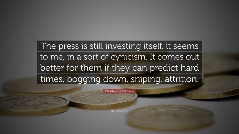 Christopher Hitchens Quote: “The press is still investing itself, it seems to me, in a sort of cynicism. It comes out better for them if they can predict hard times, bogging down, sniping, attrition.”