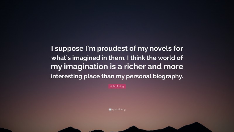 John Irving Quote: “I suppose I’m proudest of my novels for what’s imagined in them. I think the world of my imagination is a richer and more interesting place than my personal biography.”