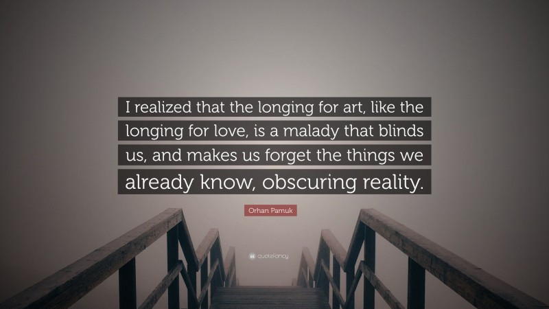 Orhan Pamuk Quote: “I realized that the longing for art, like the longing for love, is a malady that blinds us, and makes us forget the things we already know, obscuring reality.”