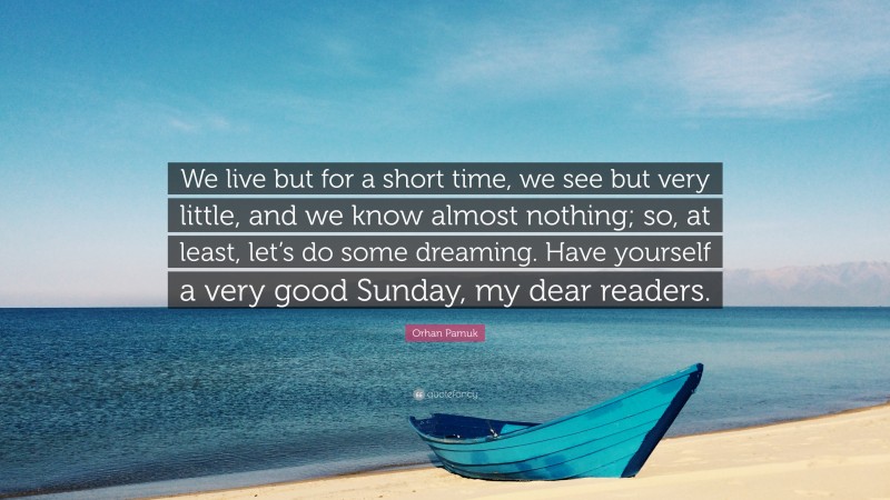 Orhan Pamuk Quote: “We live but for a short time, we see but very little, and we know almost nothing; so, at least, let’s do some dreaming. Have yourself a very good Sunday, my dear readers.”