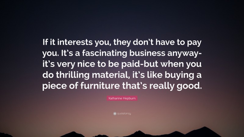 Katharine Hepburn Quote: “If it interests you, they don’t have to pay you. It’s a fascinating business anyway-it’s very nice to be paid-but when you do thrilling material, it’s like buying a piece of furniture that’s really good.”