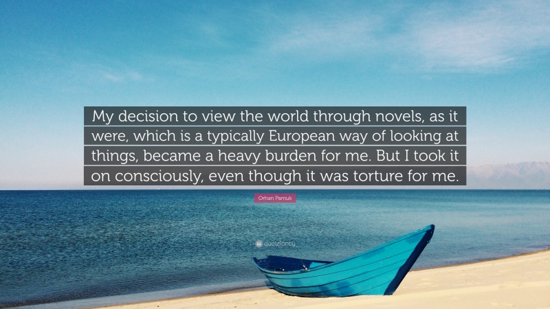 Orhan Pamuk Quote: “My decision to view the world through novels, as it were, which is a typically European way of looking at things, became a heavy burden for me. But I took it on consciously, even though it was torture for me.”